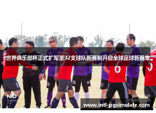 世界俱乐部杯正式扩军至32支球队新赛制开启全球足球新篇章