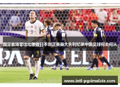 国足客场零比七惨败日本创正赛最大失利纪录中国足球何去何从