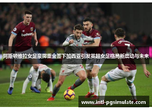阿斯顿维拉女足豪掷重金签下加西亚引发英超女足格局新震动与未来