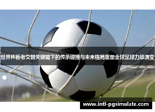 世界杯新老交替关键期下的传承碰撞与未来格局重塑全球足球力量演变