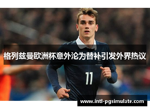 格列兹曼欧洲杯意外沦为替补引发外界热议